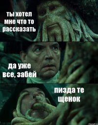 ты хотел мне что то рассказать да уже все, забей пизда те щенок