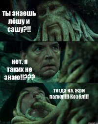 ты знаешь лёшу и сашу?!! нет. я таких не знаю!!??? тогда на. жри палку!!! Козёл!!!