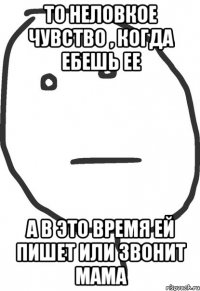 то неловкое чувство , когда ебешь ее а в это время ей пишет или звонит мама