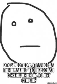  это чувство с утра когда понимаешь что переспал с женщиной на 20 лет старше