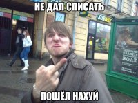 не дал списать пошёл нахуй