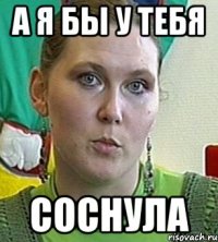 а я бы у тебя соснула