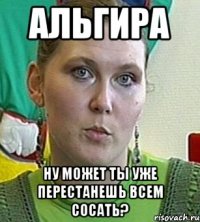 альгира ну может ты уже перестанешь всем сосать?