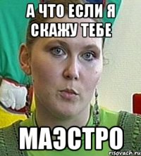 а что если я скажу тебе маэстро