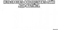 нельзя взять и не поставить лайк .иди-жалуйся. 