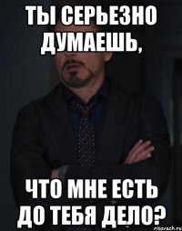 ты серьезно думаешь, что мне есть до тебя дело?