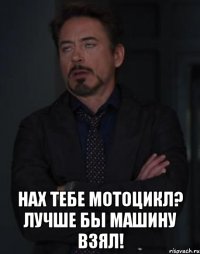  нах тебе мотоцикл? лучше бы машину взял!