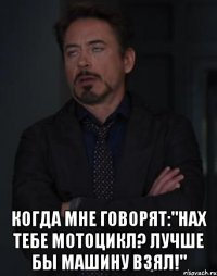  когда мне говорят:"нах тебе мотоцикл? лучше бы машину взял!"