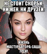 не стоит скорби, ни жен, ни друзей: жизнь мастурбатора-саша грей!