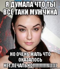 я думала что ты все таки мужчина но очень жаль что оказалось нет,печально!!!((((((