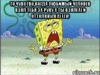 то чувство,когда любимый человек взял тебя за руку а ты взял(а) и оттолкнул(а) его! 