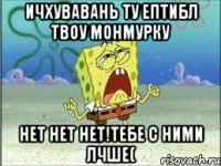 ичхувавань ту ептибл твоу монмурку нет нет нет!тебе с ними лчше(