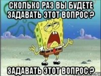 сколько раз вы будете задавать этот вопрос ? задавать этот вопрос ?