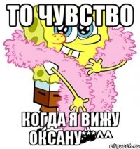 то чувство когда я вижу оксану***^^