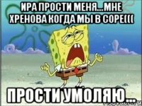 ира прости меня...мне хренова когда мы в соре((( прости умоляю...