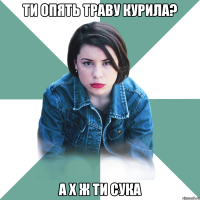 ти опять траву курила? а х ж ти сука