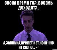 скока время то?..восемь доходит?.. а,заинька,привет,нет,конечно не сплю... =*