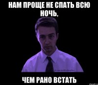 нам проще не спать всю ночь, чем рано встать