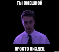 ты смешной просто пиздец