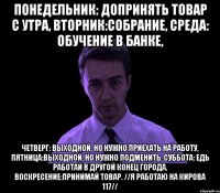 понедельник: допринять товар с утра, вторник:собрание, среда: обучение в банке, четверг: выходной, но нужно приехать на работу, пятница:выходной, но нужно подменить, суббота: едь работай в другой конец города, воскресение:принимай товар. //я работаю на кирова 117//