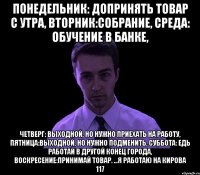 понедельник: допринять товар с утра, вторник:собрание, среда: обучение в банке, четверг: выходной, но нужно приехать на работу, пятница:выходной, но нужно подменить, суббота: едь работай в другой конец города, воскресение:принимай товар. ...я работаю на кирова 117