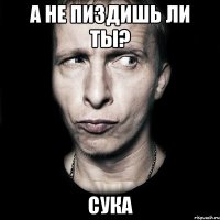 а не пиздишь ли ты? сука