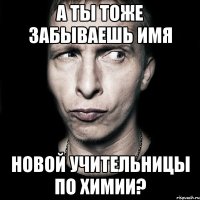 а ты тоже забываешь имя новой учительницы по химии?