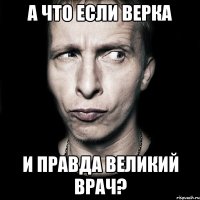 а что если верка и правда великий врач?