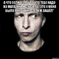 а что если взять то что тебе надо из магазина и сказать "это у меня было я не чайно с ети м зашёл" 