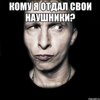 кому я отдал свои наушники? 