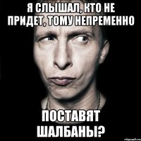 я слышал, кто не придет, тому непременно поставят шалбаны?