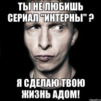 ты не любишь сериал "интерны" ? я сделаю твою жизнь адом!