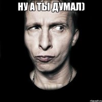 ну а ты думал) 