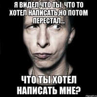 я видел,что ты, что то хотел написать,но потом перестал... что ты хотел написать мне?