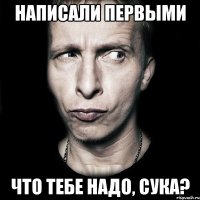 написали первыми что тебе надо, сука?