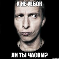 а не уебок ли ты часом?