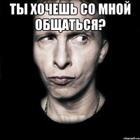 ты хочешь со мной общаться? 