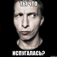 ты что испугалась?