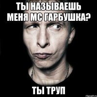 ты называешь меня mc гарбушка? ты труп