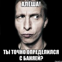 алёша! ты точно определился с баняей?