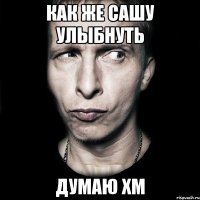 как же сашу улыбнуть думаю хм