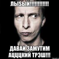 лыsый!!! давай замутим ацццкий трэш!!!