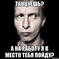 танцуешь? а на работу я в место тебя пойду?