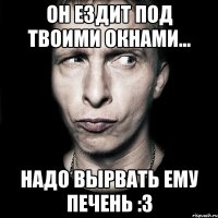 он ездит под твоими окнами... надо вырвать ему печень :3