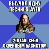 выучил одну песню slayer cчитаю себя охуенным басистом