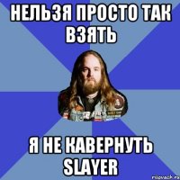 нельзя просто так взять я не кавернуть slayer