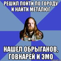 решил пойти по городу и найти металюг нашел обрыганов, говнарей и эмо