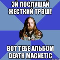 эй послушай жесткий трэш! вот тебе альбом death magnetic