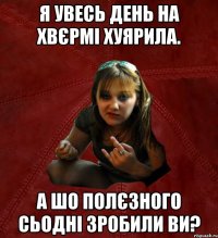 я увесь день на хвєрмі хуярила. а шо полєзного сьодні зробили ви?