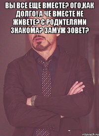 вы все еще вместе? ого,как долго! а че вместе не живете? с родителями знакома? замуж зовет? 